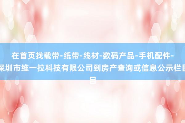 在首页找载带-纸带-线材-数码产品-手机配件-深圳市维一拉科技有限公司到房产查询或信息公示栏目