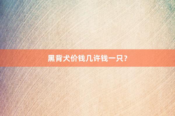 黑背犬价钱几许钱一只？